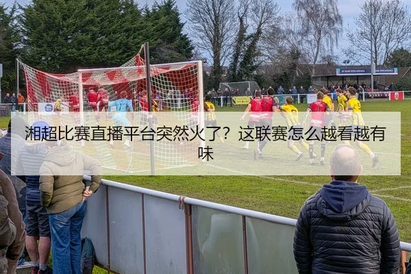 湘超比赛直播平台突然火了？这联赛怎么越看越有味