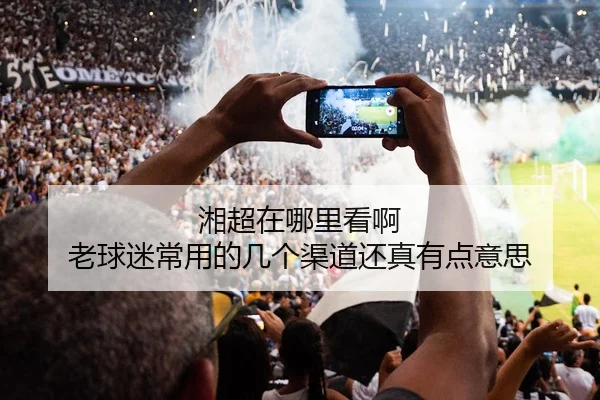 湘超在哪里看啊 老球迷常用的几个渠道还真有点意思