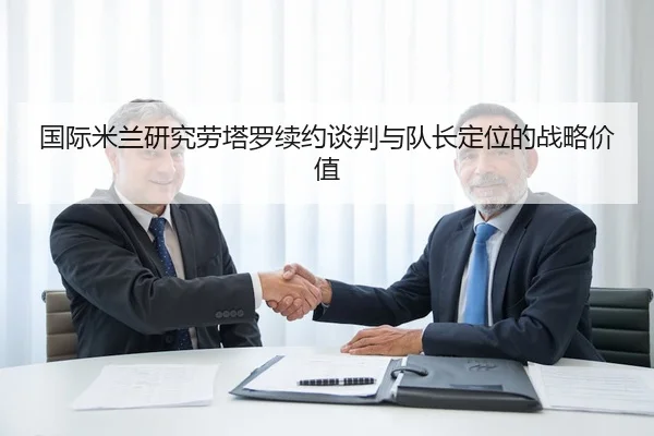 国际米兰研究劳塔罗续约谈判与队长定位的战略价值（leyu）