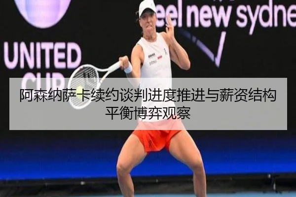 阿森纳萨卡续约谈判进度推进与薪资结构平衡博弈观察