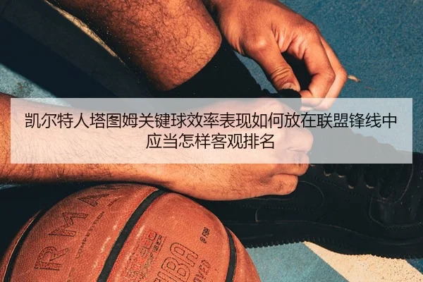 凯尔特人塔图姆关键球效率表现如何放在联盟锋线中应当怎样客观排名