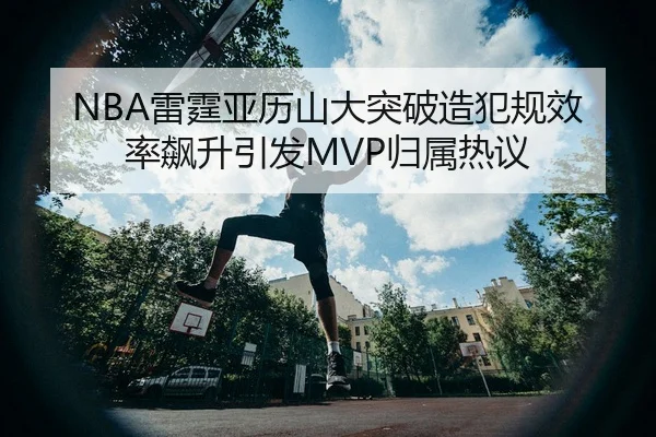 NBA雷霆亚历山大突破造犯规效率飙升引发MVP归属热议（leyu）