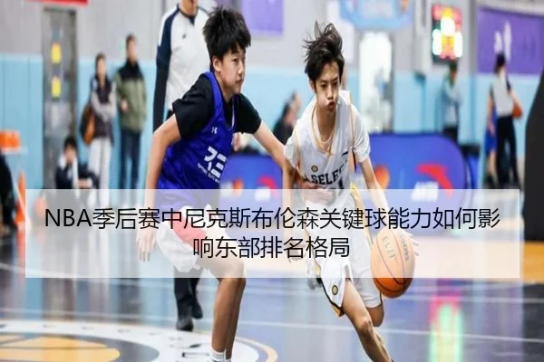 NBA季后赛中尼克斯布伦森关键球能力如何影响东部排名格局（leyu）