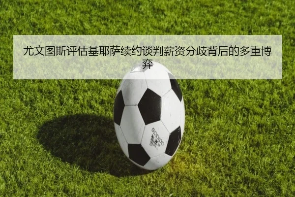 尤文图斯评估基耶萨续约谈判薪资分歧背后的多重博弈（leyu）