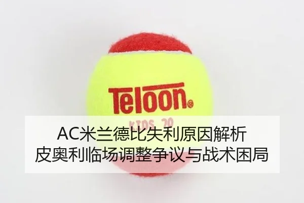AC米兰德比失利原因解析 皮奥利临场调整争议与战术困局（leyu）
