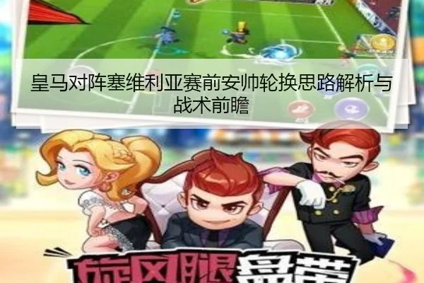 皇马对阵塞维利亚赛前安帅轮换思路解析与战术前瞻（leyu）