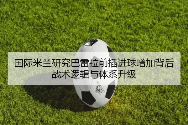 国际米兰研究巴雷拉前插进球增加背后战术逻辑与体系升级（leyu）