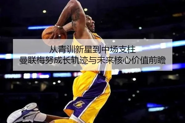 从青训新星到中场支柱 曼联梅努成长轨迹与未来核心价值前瞻（leyu）