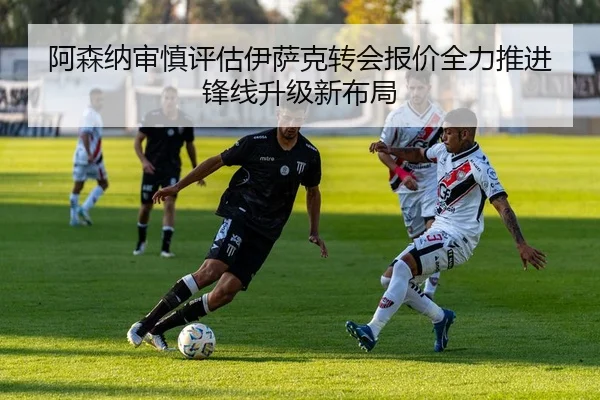 阿森纳审慎评估伊萨克转会报价全力推进锋线升级新布局（leyu）