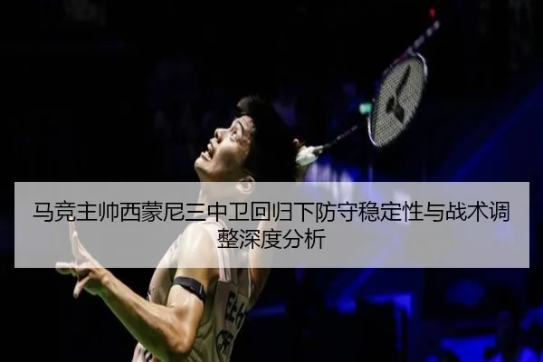 马竞主帅西蒙尼三中卫回归下防守稳定性与战术调整深度分析（leyu）